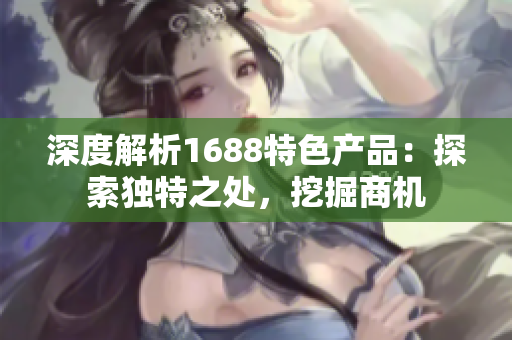 深度解析1688特色产品：探索独特之处，挖掘商机