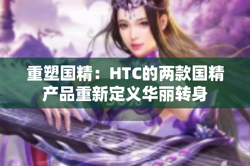 重塑国精：HTC的两款国精产品重新定义华丽转身