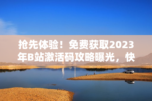 抢先体验！免费获取2023年B站激活码攻略曝光，快来领取你的专属权限！