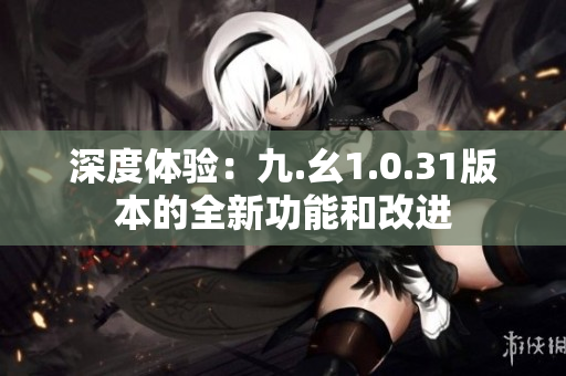 深度体验：九.幺1.0.31版本的全新功能和改进