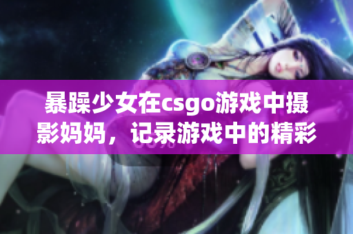 暴躁少女在csgo游戏中摄影妈妈，记录游戏中的精彩瞬间