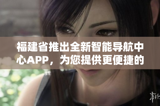 福建省推出全新智能导航中心APP，为您提供更便捷的出行导航服务