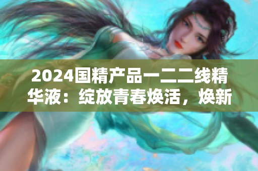 2024国精产品一二二线精华液：绽放青春焕活，焕新光采