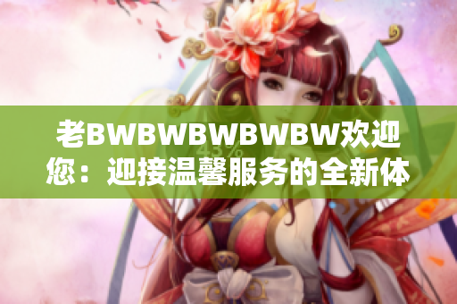 老BWBWBWBWBW欢迎您：迎接温馨服务的全新体验