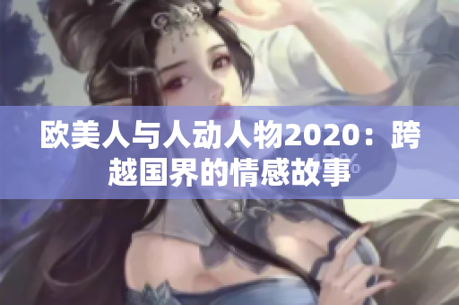 欧美人与人动人物2020：跨越国界的情感故事