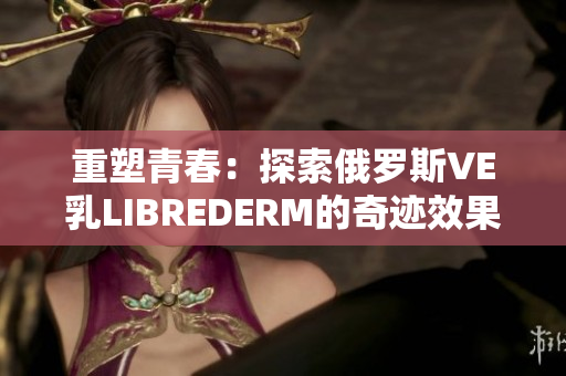 重塑青春：探索俄罗斯VE乳LIBREDERM的奇迹效果