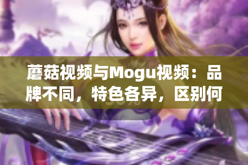 蘑菇视频与Mogu视频：品牌不同，特色各异，区别何在？