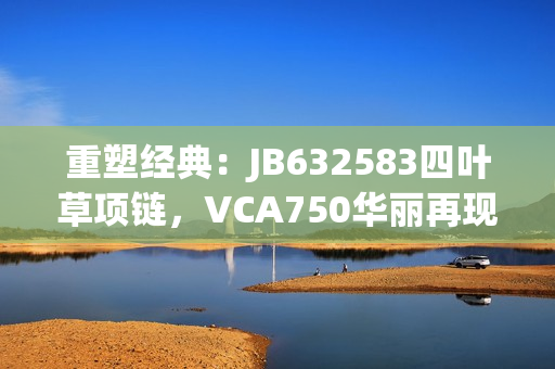 重塑经典：JB632583四叶草项链，VCA750华丽再现