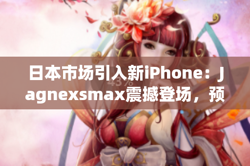 日本市场引入新iPhone：Jagnexsmax震撼登场，预计掀起购买热潮