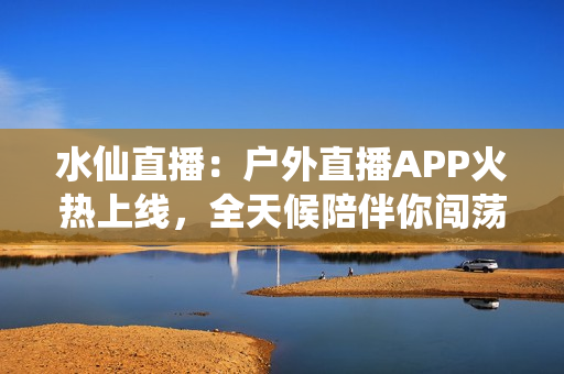 水仙直播：户外直播APP火热上线，全天候陪伴你闯荡大自然