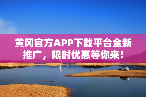 黄冈官方APP下载平台全新推广，限时优惠等你来！