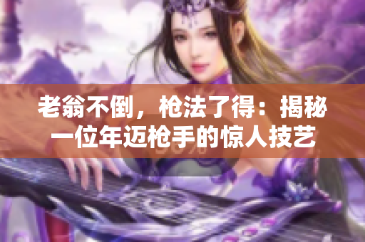 老翁不倒，枪法了得：揭秘一位年迈枪手的惊人技艺