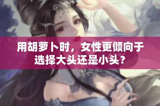 用胡萝卜时，女性更倾向于选择大头还是小头？