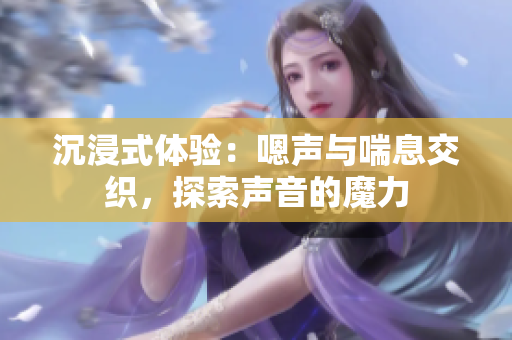 沉浸式体验：嗯声与喘息交织，探索声音的魔力