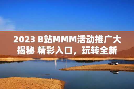 2023 B站MMM活动推广大揭秘 精彩入口，玩转全新体验