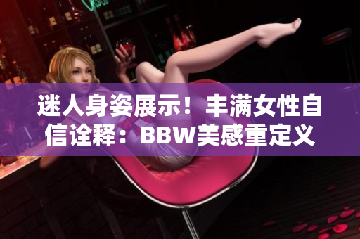 迷人身姿展示！丰满女性自信诠释：BBW美感重定义