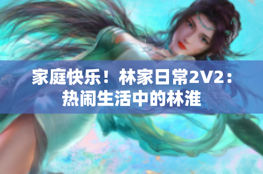 家庭快乐！林家日常2V2：热闹生活中的林淮