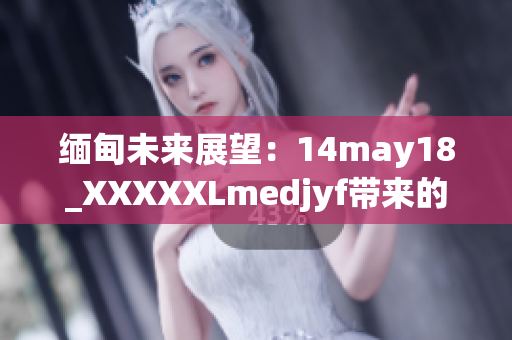 缅甸未来展望：14may18_XXXXXLmedjyf带来的新启示