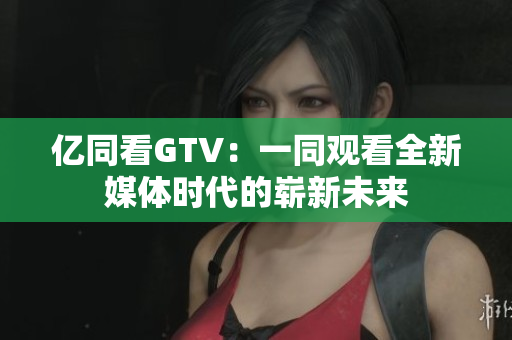 亿同看GTV：一同观看全新媒体时代的崭新未来