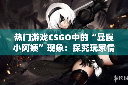 热门游戏CSGO中的“暴躁小阿姨”现象：探究玩家情绪管理与游戏体验