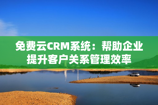 免费云CRM系统：帮助企业提升客户关系管理效率