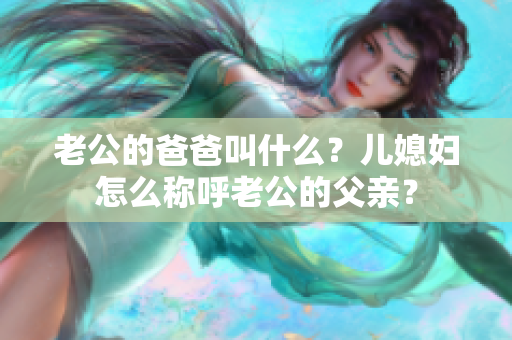 老公的爸爸叫什么？儿媳妇怎么称呼老公的父亲？