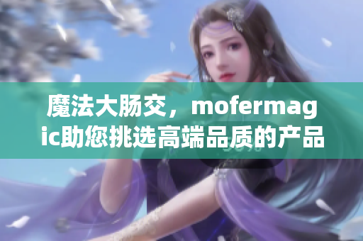 魔法大肠交，mofermagic助您挑选高端品质的产品！