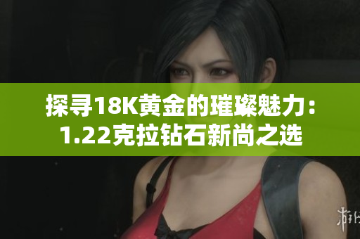 探寻18K黄金的璀璨魅力：1.22克拉钻石新尚之选