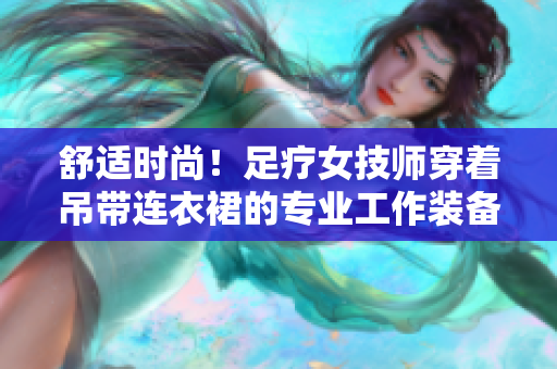 舒适时尚！足疗女技师穿着吊带连衣裙的专业工作装备