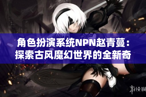 角色扮演系统NPN赵青蔓：探索古风魔幻世界的全新奇幻之旅