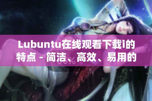 Lubuntu在线观看下载i的特点 - 简洁、高效、易用的轻量级操作系统