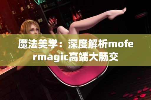 魔法美学：深度解析mofermagic高端大肠交