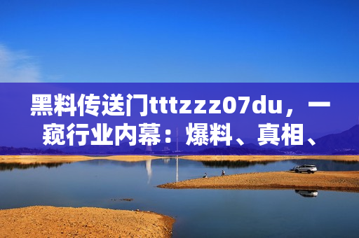 黑料传送门tttzzz07du，一窥行业内幕：爆料、真相、背后的故事