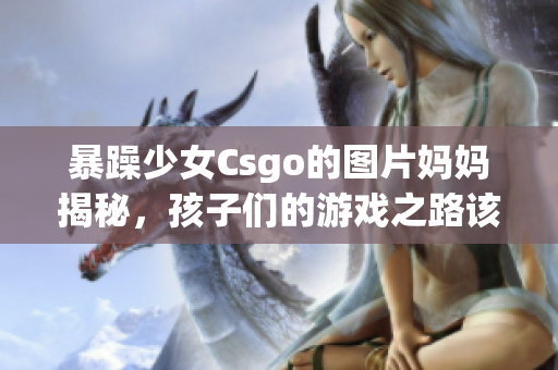 暴躁少女Csgo的图片妈妈揭秘，孩子们的游戏之路该如何引导？