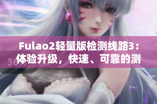 Fulao2轻量版检测线路3：体验升级，快速、可靠的测评新选择