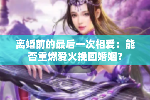 离婚前的最后一次相爱：能否重燃爱火挽回婚姻？