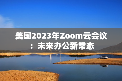 美国2023年Zoom云会议：未来办公新常态