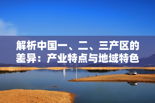 解析中国一、二、三产区的差异：产业特点与地域特色分析