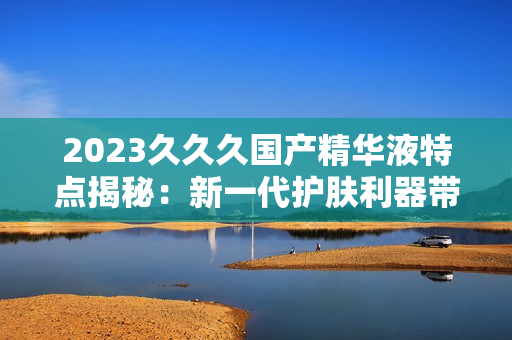 2023久久久国产精华液特点揭秘：新一代护肤利器带来的惊喜