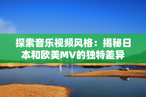 探索音乐视频风格：揭秘日本和欧美MV的独特差异