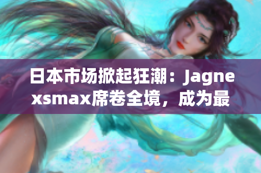 日本市场掀起狂潮：Jagnexsmax席卷全境，成为最受追捧的新宠！