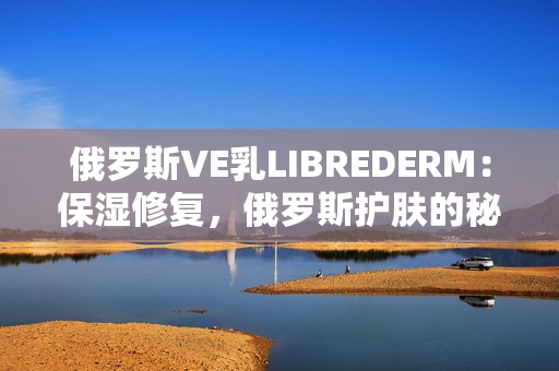 俄罗斯VE乳LIBREDERM：保湿修复，俄罗斯护肤的秘密武器