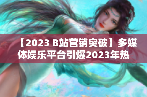 【2023 B站营销突破】多媒体娱乐平台引爆2023年热潮