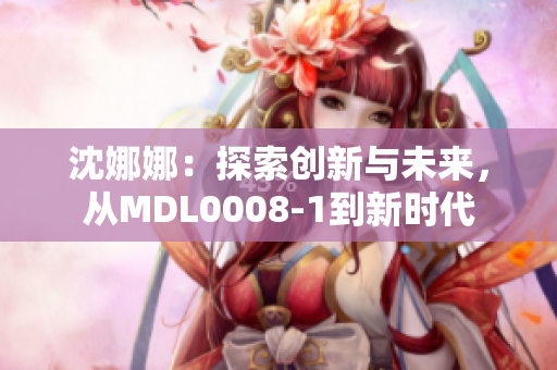 沈娜娜：探索创新与未来，从MDL0008-1到新时代