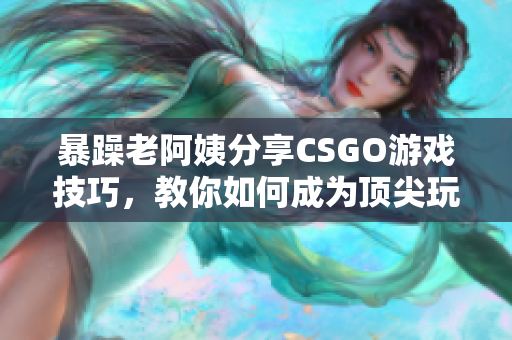 暴躁老阿姨分享CSGO游戏技巧，教你如何成为顶尖玩家