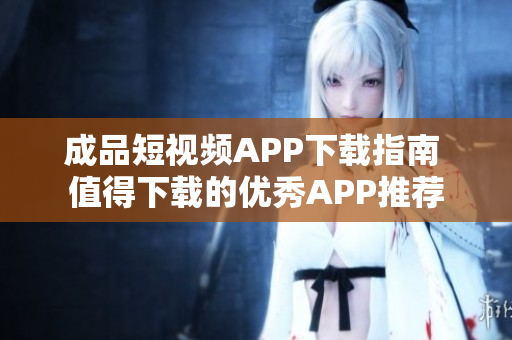 成品短视频APP下载指南 值得下载的优秀APP推荐