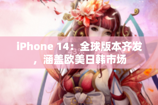 iPhone 14：全球版本齐发，涵盖欧美日韩市场