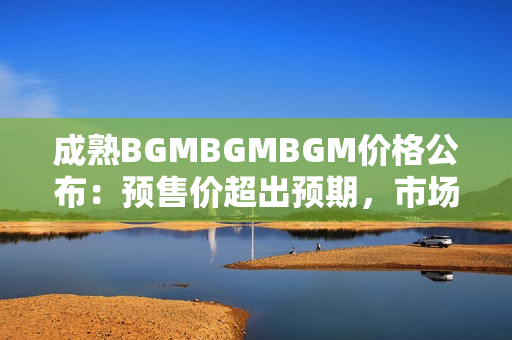 成熟BGMBGMBGM价格公布：预售价超出预期，市场反应强烈