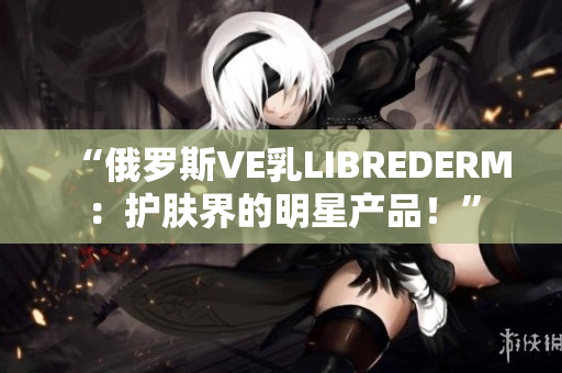 “俄罗斯VE乳LIBREDERM：护肤界的明星产品！”