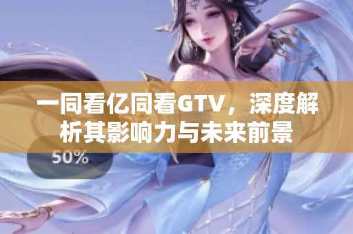 一同看亿同看GTV，深度解析其影响力与未来前景